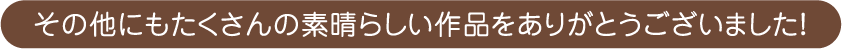 その他にもたくさんの素晴らしい作品をありがとうございました！