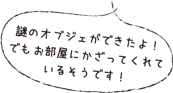 謎のオブジェができたよ！でもお部屋にかざってくれているそうです！