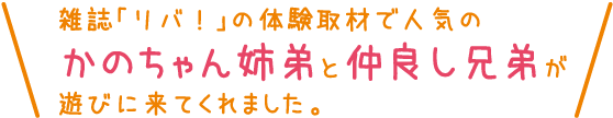雑誌「リバ！」の体験取材で人気のかのちゃん姉弟と仲良し兄弟が遊びに来てくれました。