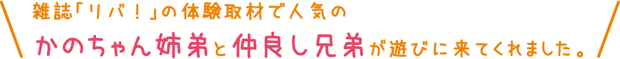 雑誌「リバ！」の体験取材で人気のかのちゃん姉弟と仲良し兄弟が遊びに来てくれました。